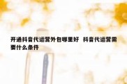开通抖音代运营外包哪里好  抖音代运营需要什么条件
