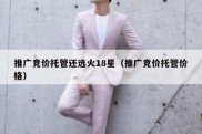 推广竞价托管还选火18星（推广竞价托管价格）