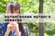 现在产品的广告投放渠道  现在产品的广告投放渠道不包括