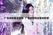 广告投放是运营吗  广告投放和运营的区别