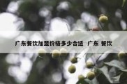 广东餐饮加盟价格多少合适  广东 餐饮