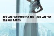 抖音店铺代运营是做什么的呀（抖音店铺代运营是做什么的呀）