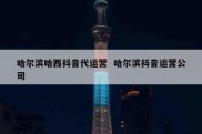 哈尔滨哈西抖音代运营  哈尔滨抖音运营公司