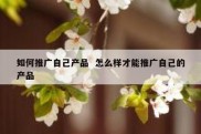 如何推广自己产品  怎么样才能推广自己的产品