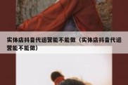 实体店抖音代运营能不能做（实体店抖音代运营能不能做）