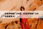 抖音同城推广100元（抖音同城推广100元能赚多少）