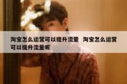 淘宝怎么运营可以提升流量  淘宝怎么运营可以提升流量呢