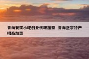 青海餐饮小吃创业代理加盟  青海正宗特产招商加盟