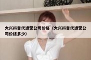 大兴抖音代运营公司价格（大兴抖音代运营公司价格多少）