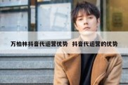 万柏林抖音代运营优势  抖音代运营的优势
