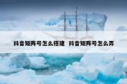 抖音矩阵号怎么搭建  抖音矩阵号怎么弄