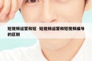 短视频运营和短  短视频运营和短视频编导的区别