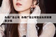办理广告公司  办理广告公司营业执照需要多少钱