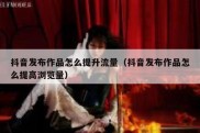抖音发布作品怎么提升流量（抖音发布作品怎么提高浏览量）