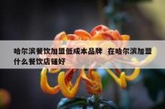 哈尔滨餐饮加盟低成本品牌  在哈尔滨加盟什么餐饮店铺好