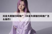抖音大屏版扫码推广（抖音大屏版扫码推广怎么操作）