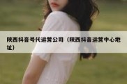 陕西抖音号代运营公司（陕西抖音运营中心地址）