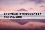 关于短视频运营  关于短视频运营的主要作用以下说法正确的是