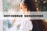 如何学习短视频运营  短视频运营如何赚钱