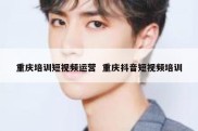 重庆培训短视频运营  重庆抖音短视频培训
