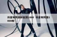 抖音如何涨粉丝到1000  抖音如何涨1000粉
