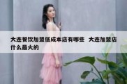 大连餐饮加盟低成本店有哪些  大连加盟店什么最火的