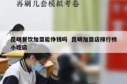 昆明餐饮加盟能挣钱吗  昆明加盟店排行榜小吃店