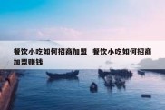 餐饮小吃如何招商加盟  餐饮小吃如何招商加盟赚钱
