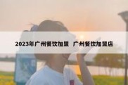 2023年广州餐饮加盟  广州餐饮加盟店