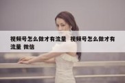 视频号怎么做才有流量  视频号怎么做才有流量 微信