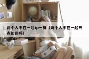 两个人不在一起ip一样（两个人不在一起热点能用吗）