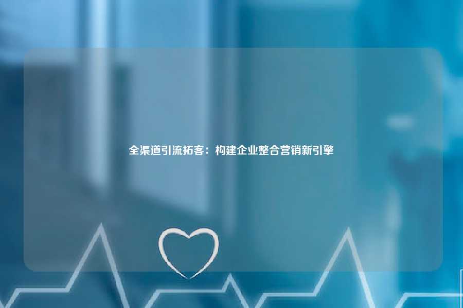 全渠道引流拓客：构建企业整合营销新引擎