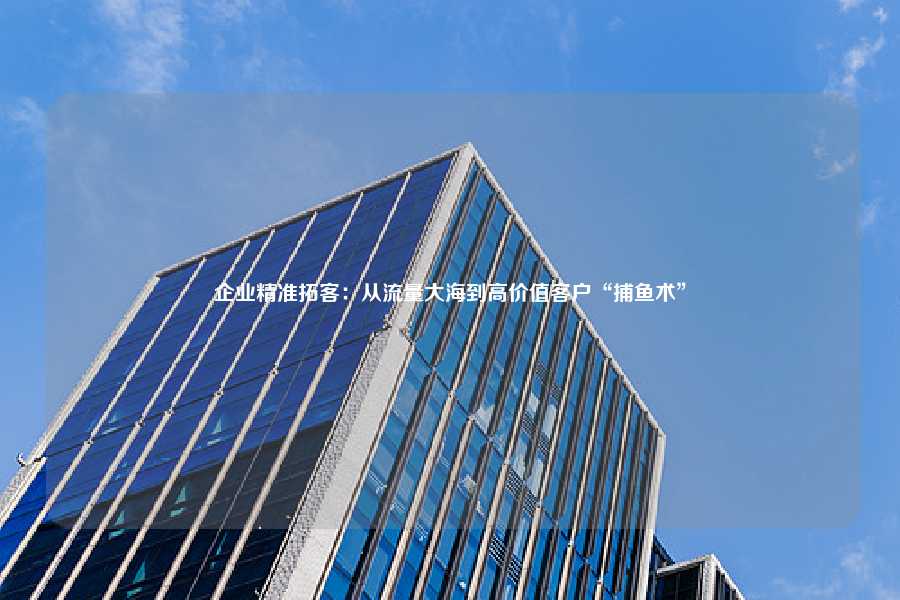 企业精准拓客:从流量大海到高价值客户“捕鱼术”