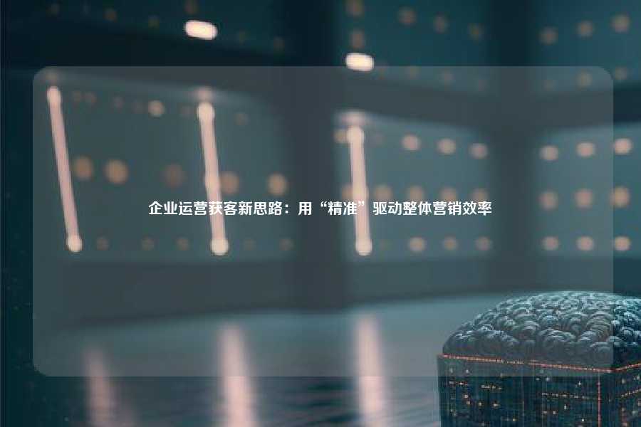 企业运营获客新思路:用“精准”驱动整体营销效率
