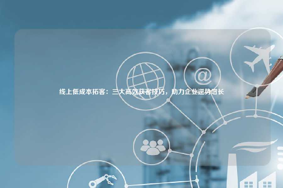 线上低成本拓客:三大高效获客技巧,助力企业逆势增长