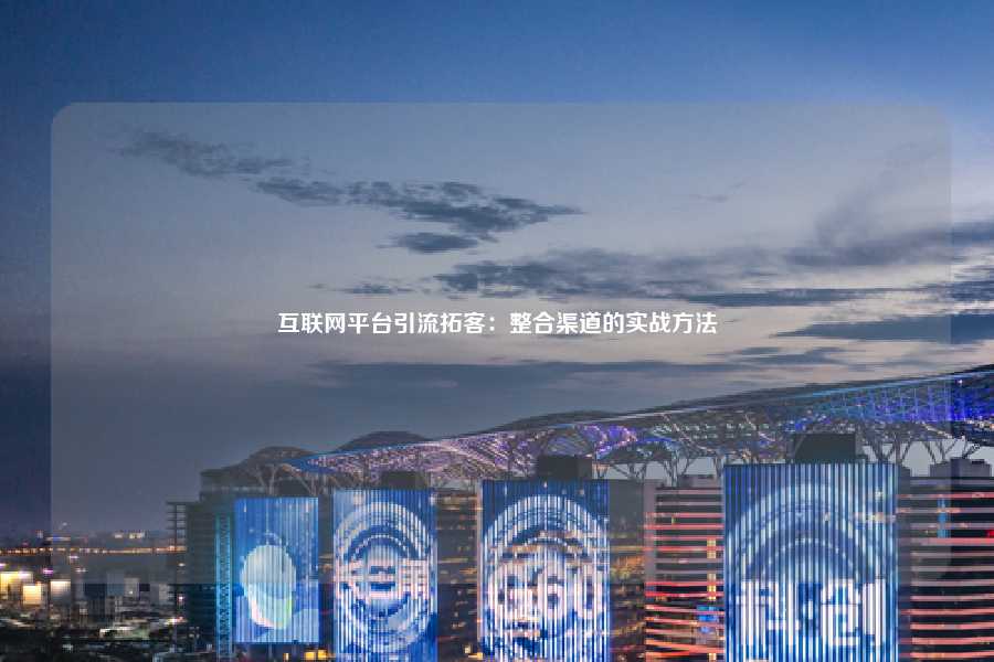 互联网平台引流拓客:整合渠道的实战方法