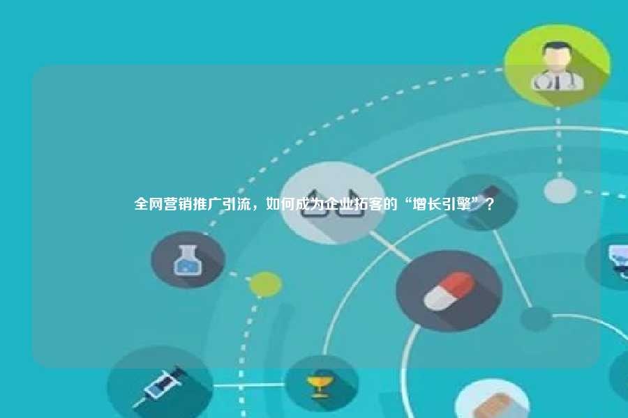 全网营销推广引流,如何成为企业拓客的“增长引擎”?