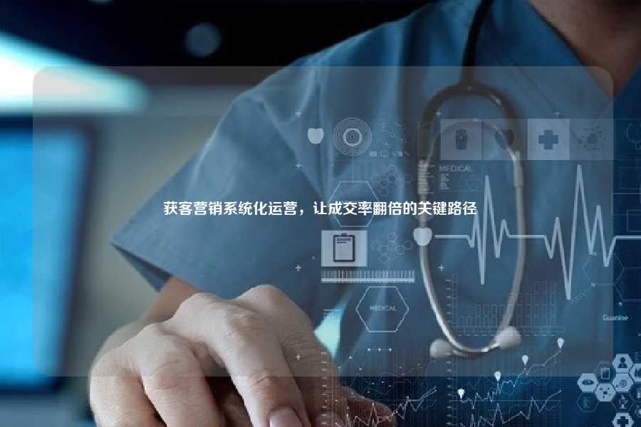 获客营销系统化运营,让成交率翻倍的关键路径
