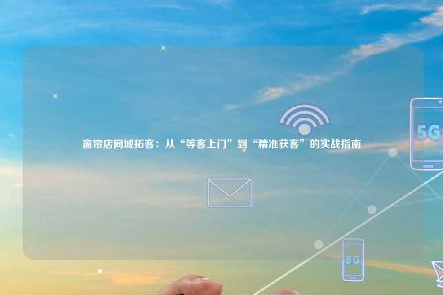 窗帘店同城拓客:从“等客上门”到“精准获客”的实战指南