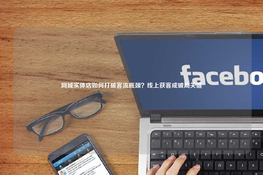 同城实体店如何打破客流瓶颈？线上获客成破局关键