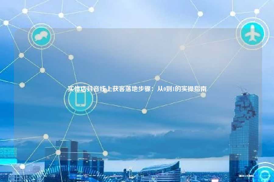 实体店抖音线上获客落地步骤:从0到1的实操指南