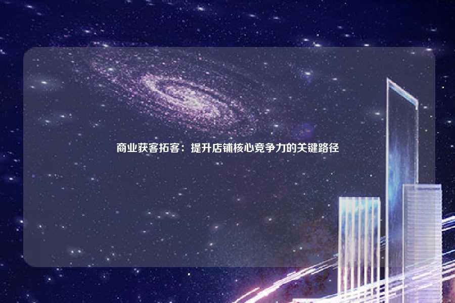 商业获客拓客:提升店铺核心竞争力的关键路径