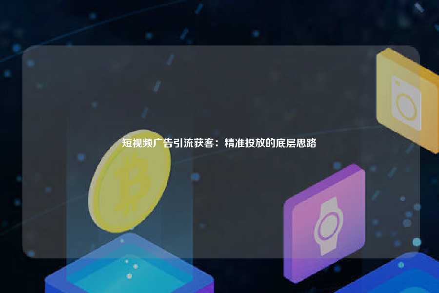 短视频广告引流获客:精准投放的底层思路