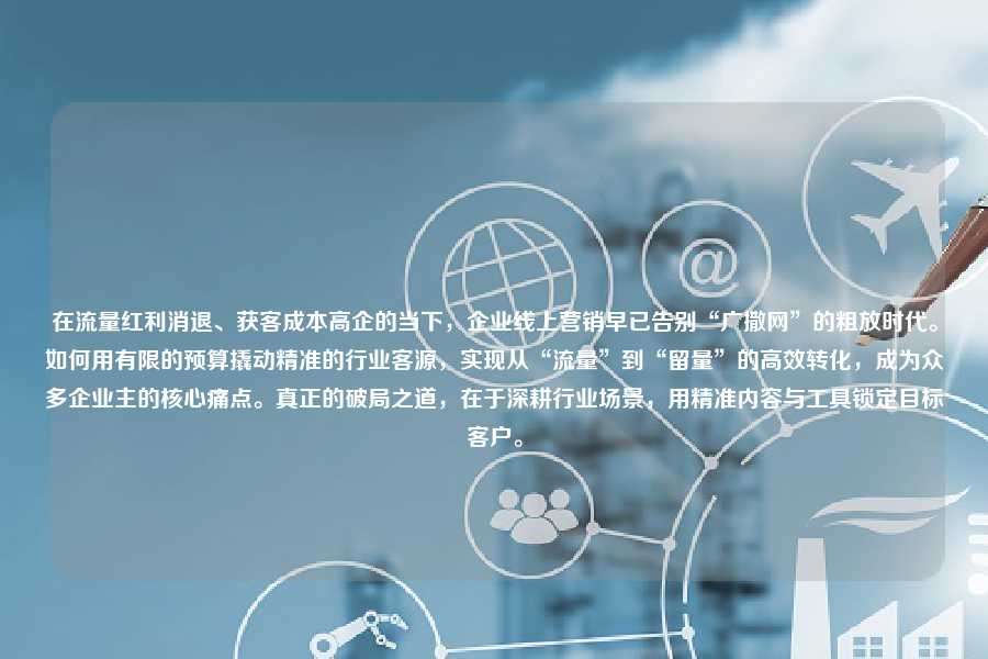 在流量红利消退、获客成本高企的当下，企业线上营销早已告别“广撒网”的粗放时代。如何用有限的预算撬动精准的行业客源，实现从“流量”到“留量”的高效转化，成为众多企业主的核心痛点。真正的破局之道，在于深耕行业场景，用精准内容与工具锁定目标客户。
