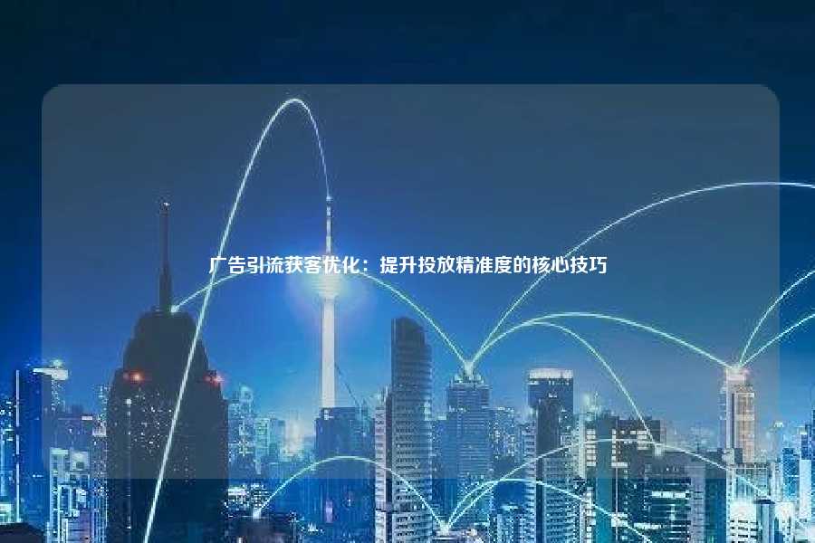 广告引流获客优化:提升投放精准度的核心技巧