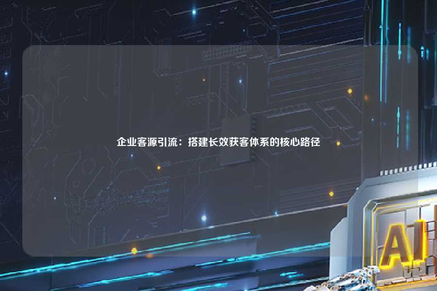 企业客源引流:搭建长效获客体系的核心路径