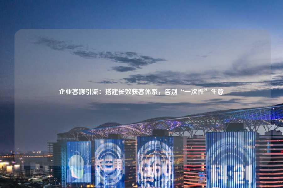 企业客源引流:搭建长效获客体系,告别“一次性”生意