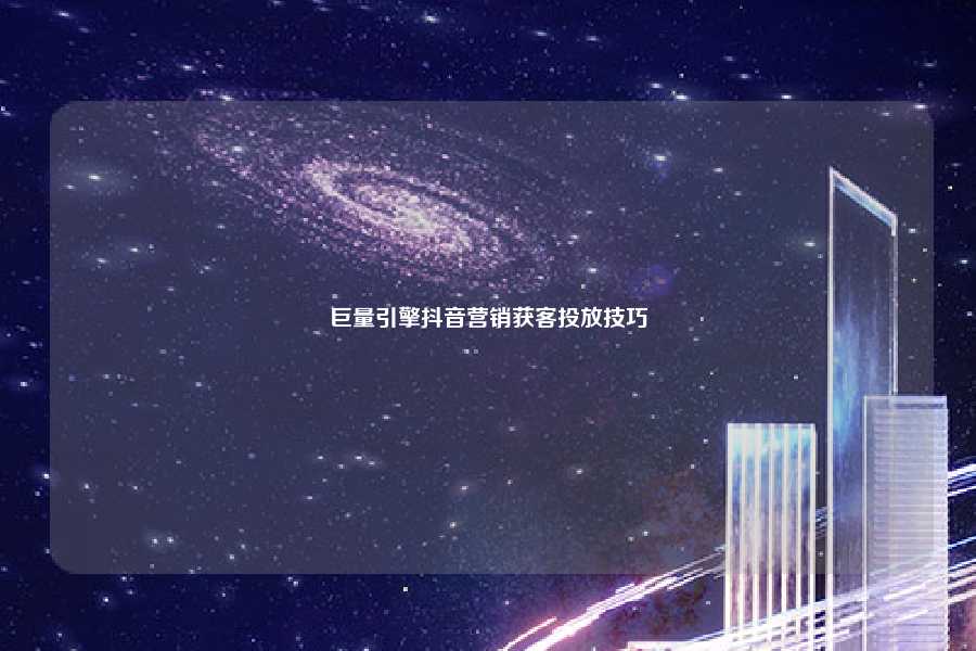 巨量引擎抖音营销获客投放技巧