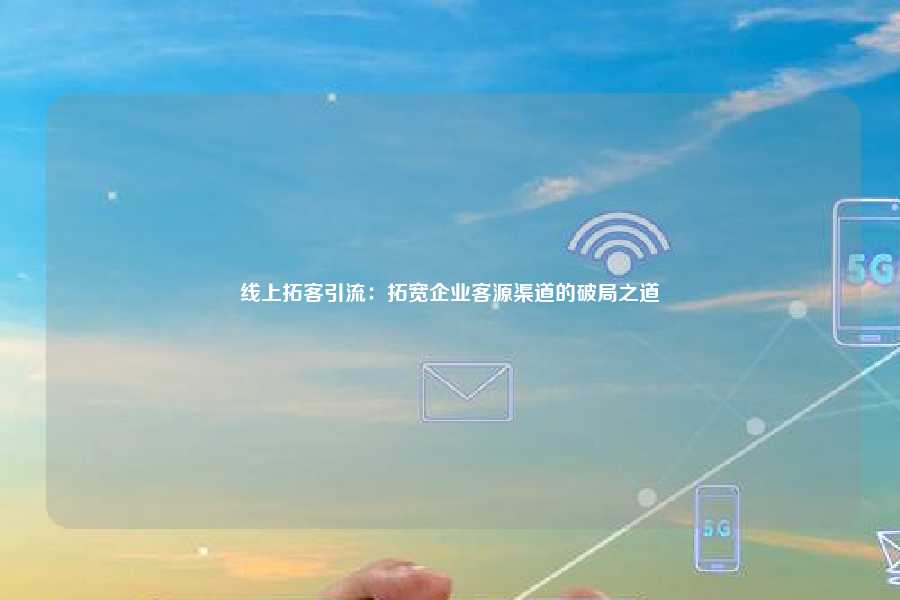 线上拓客引流：拓宽企业客源渠道的破局之道