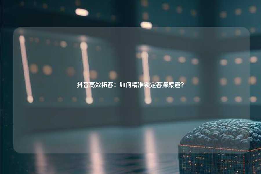 抖音高效拓客：如何精准锁定客源渠道？